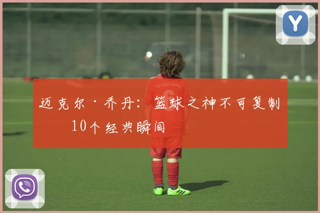 迈克尔·乔丹：篮球之神不可复制的10个经典瞬间