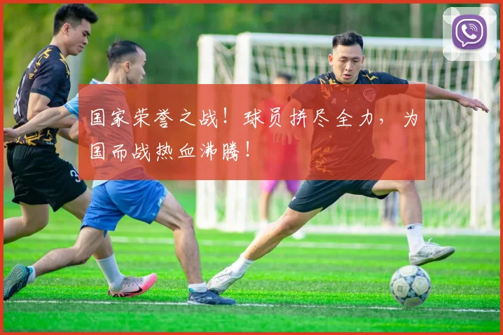 国家荣誉之战！球员拼尽全力，为国而战热血沸腾！