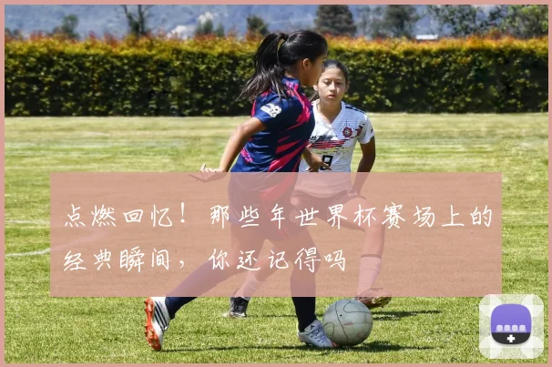 点燃回忆！那些年世界杯赛场上的经典瞬间，你还记得吗