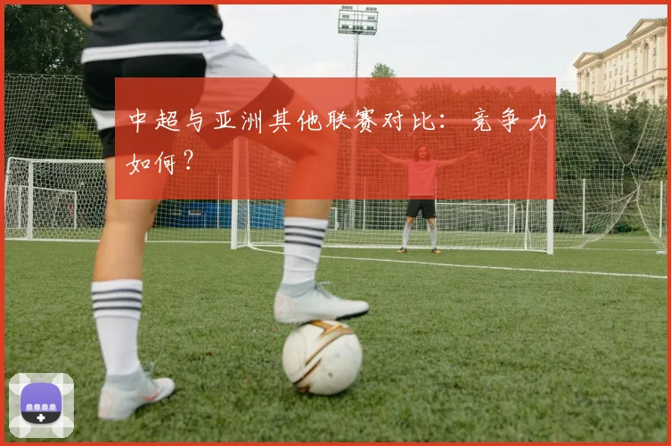 中超与亚洲其他联赛对比：竞争力如何？