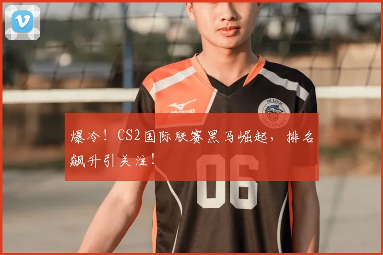 爆冷！CS2国际联赛黑马崛起，排名飙升引关注！