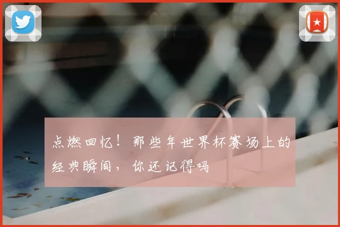 点燃回忆！那些年世界杯赛场上的经典瞬间，你还记得吗
