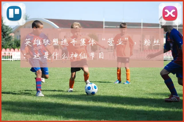 英雄联盟选手集体“营业”，粉丝：这是什么神仙节目