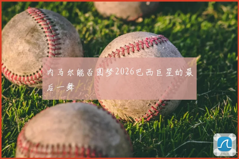 内马尔能否圆梦2026巴西巨星的最后一舞