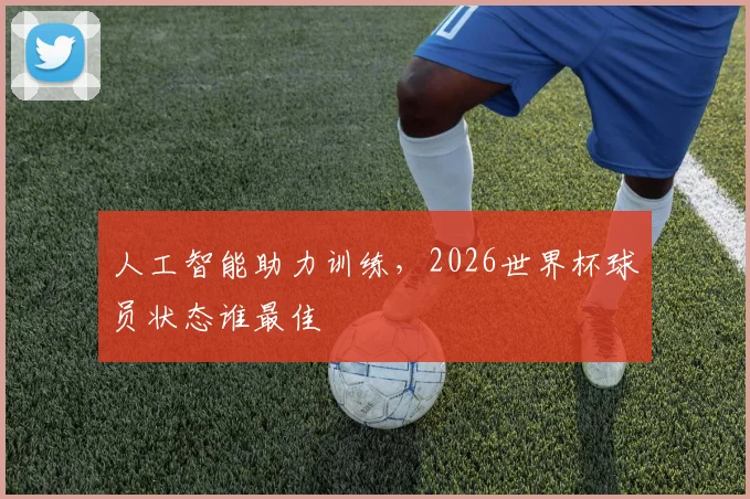 人工智能助力训练，2026世界杯球员状态谁最佳