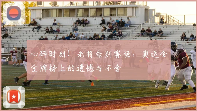 心碎时刻！老将告别赛场，奥运会金牌榜上的遗憾与不舍