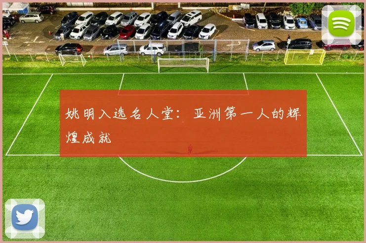 姚明入选名人堂：亚洲第一人的辉煌成就