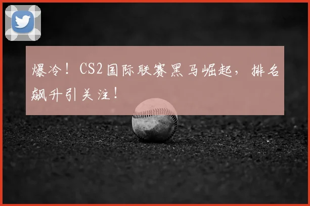 爆冷！CS2国际联赛黑马崛起，排名飙升引关注！