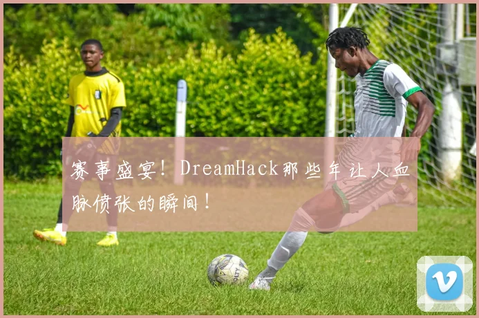 赛事盛宴！DreamHack那些年让人血脉偾张的瞬间！