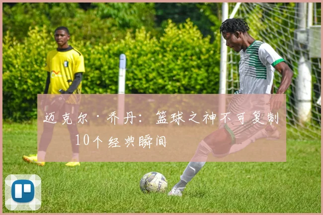 迈克尔·乔丹：篮球之神不可复制的10个经典瞬间