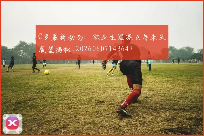 C罗最新动态：职业生涯亮点与未来展望揭秘_20260607143647